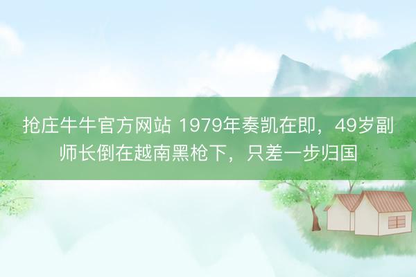 抢庄牛牛官方网站 1979年奏凯在即，49岁副师长倒在越南黑枪下，只差一步归国