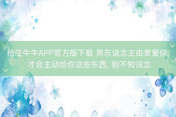 抢庄牛牛APP官方版下载 男东说念主由衷爱你, 才会主动给你这些东西, 别不知说念