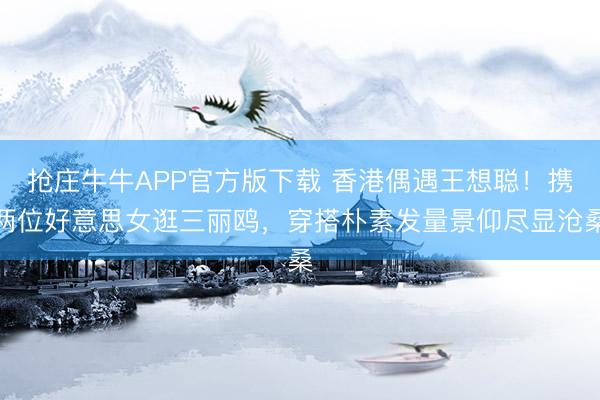抢庄牛牛APP官方版下载 香港偶遇王想聪！携两位好意思女逛三丽鸥，穿搭朴素发量景仰尽显沧桑