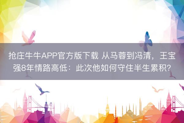 抢庄牛牛APP官方版下载 从马蓉到冯清，王宝强8年情路高低：此次他如何守住半生累积？