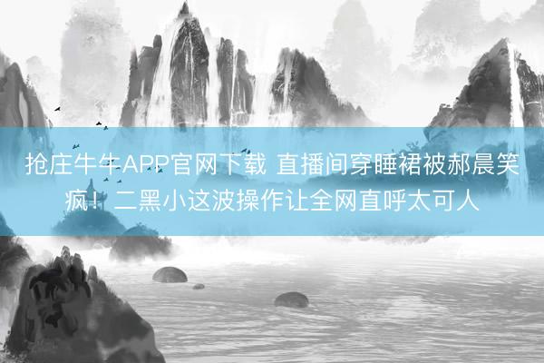 抢庄牛牛APP官网下载 直播间穿睡裙被郝晨笑疯！二黑小这波操作让全网直呼太可人