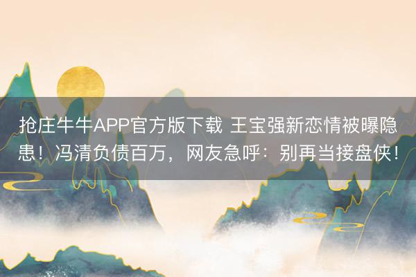抢庄牛牛APP官方版下载 王宝强新恋情被曝隐患！冯清负债百万，网友急呼：别再当接盘侠！
